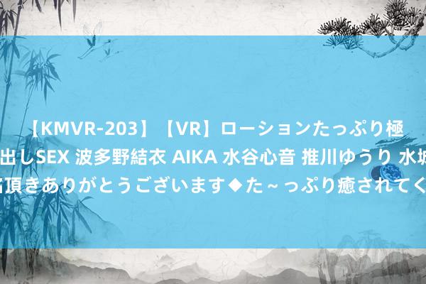 【KMVR-203】【VR】ローションたっぷり極上5人ソープ嬢と中出しSEX 波多野結衣 AIKA 水谷心音 推川ゆうり 水城奈緒 ～本日は御指名頂きありがとうございます◆た～っぷり癒されてくださいね◆～ C盘爆满？不错算帐出近100个G的圭表来了！！！