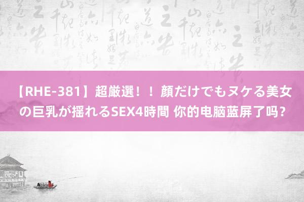 【RHE-381】超厳選！！顔だけでもヌケる美女の巨乳が揺れるSEX4時間 你的电脑蓝屏了吗？