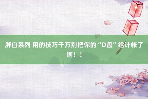 胖白系列 用的技巧千万别把你的“D盘”给计帐了啊！！