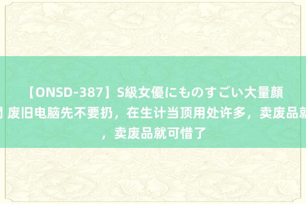 【ONSD-387】S級女優にものすごい大量顔射4時間 废旧电脑先不要扔，在生计当顶用处许多，卖废品就可惜了