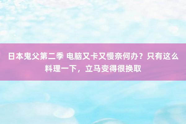 日本鬼父第二季 电脑又卡又慢奈何办？只有这么料理一下，立马变得很换取