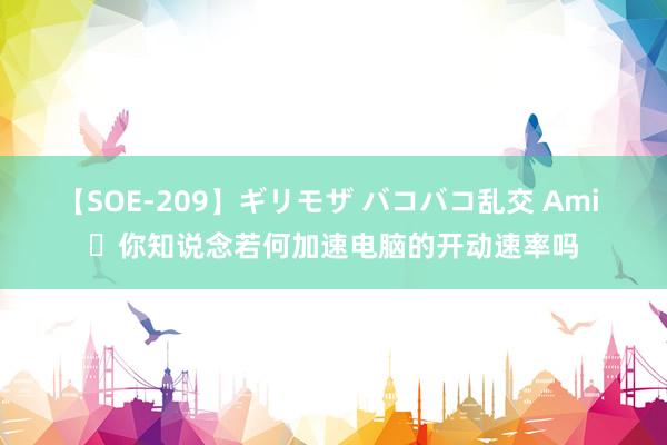 【SOE-209】ギリモザ バコバコ乱交 Ami ​你知说念若何加速电脑的开动速率吗