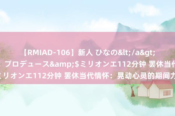 【RMIAD-106】新人 ひなの</a>2008-06-04ケイ・エム・プロデュース&$ミリオンエ112分钟 罢休当代情怀：晃动心灵的期间力量