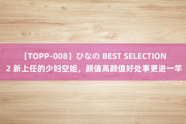 【TOPP-008】ひなの BEST SELECTION 2 新上任的少妇空姐，颜值高颜值好处事更进一竿