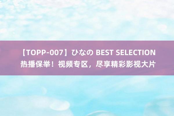 【TOPP-007】ひなの BEST SELECTION 热播保举！视频专区，尽享精彩影视大片