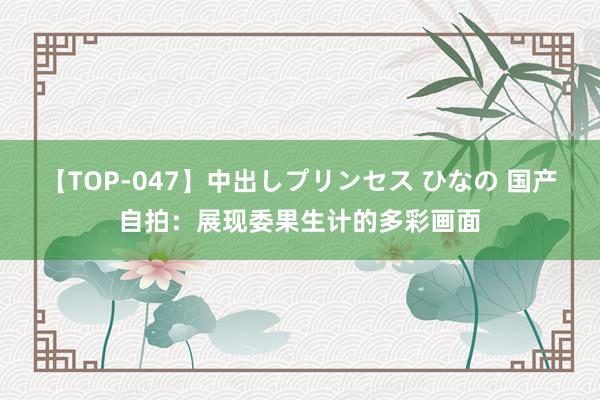 【TOP-047】中出しプリンセス ひなの 国产自拍：展现委果生计的多彩画面