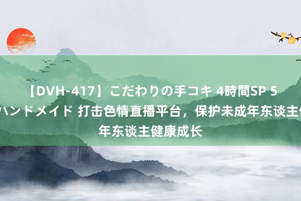 【DVH-417】こだわりの手コキ 4時間SP 5 30人のハンドメイド 打击色情直播平台，保护未成年东谈主健康成长