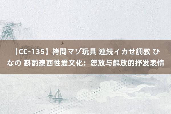 【CC-135】拷問マゾ玩具 連続イカせ調教 ひなの 斟酌泰西性爱文化：怒放与解放的抒发表情