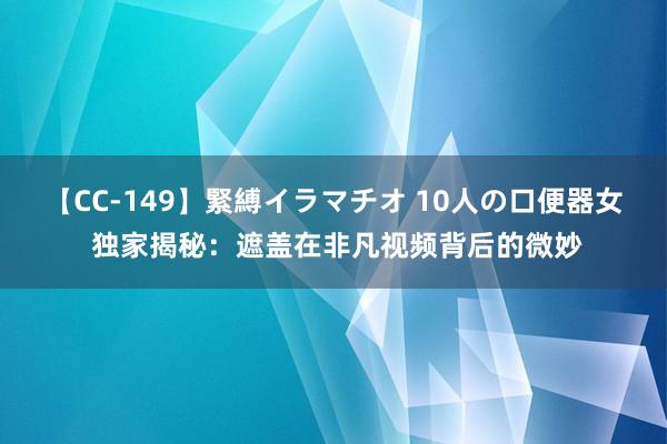 【CC-149】緊縛イラマチオ 10人の口便器女 独家揭秘：遮盖在非凡视频背后的微妙