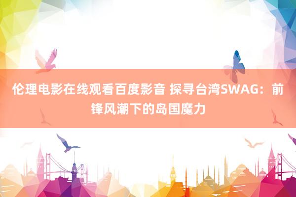 伦理电影在线观看百度影音 探寻台湾SWAG：前锋风潮下的岛国魔力