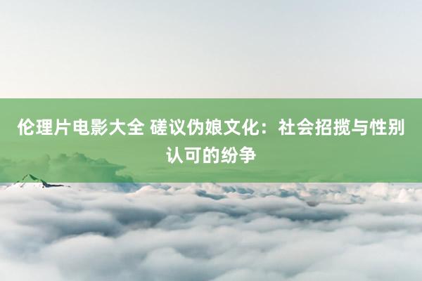 伦理片电影大全 磋议伪娘文化：社会招揽与性别认可的纷争