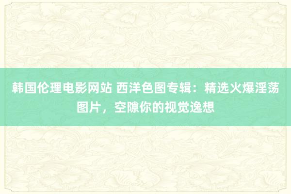 韩国伦理电影网站 西洋色图专辑：精选火爆淫荡图片，空隙你的视觉逸想