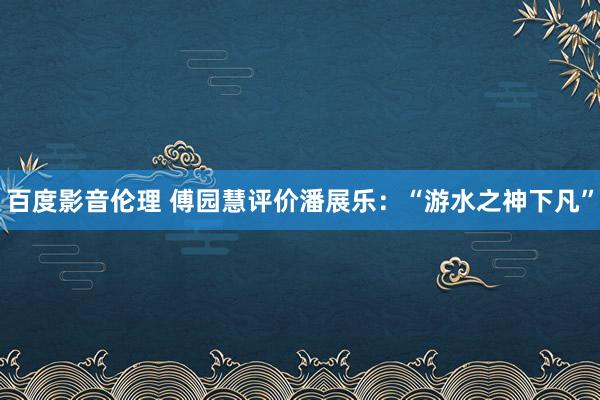 百度影音伦理 傅园慧评价潘展乐：“游水之神下凡”