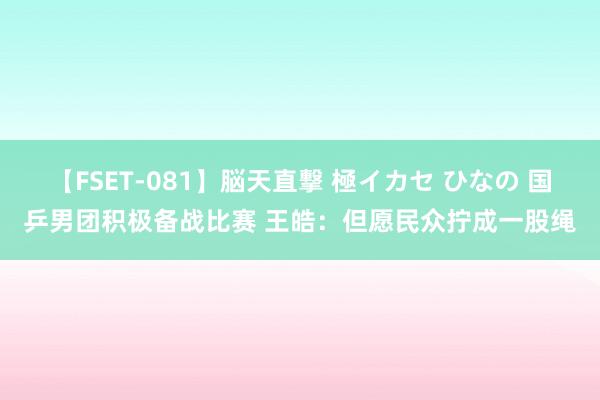 【FSET-081】脳天直撃 極イカセ ひなの 国乒男团积极备战比赛 王皓：但愿民众拧成一股绳