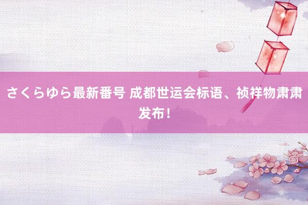 さくらゆら最新番号 成都世运会标语、祯祥物肃肃发布！