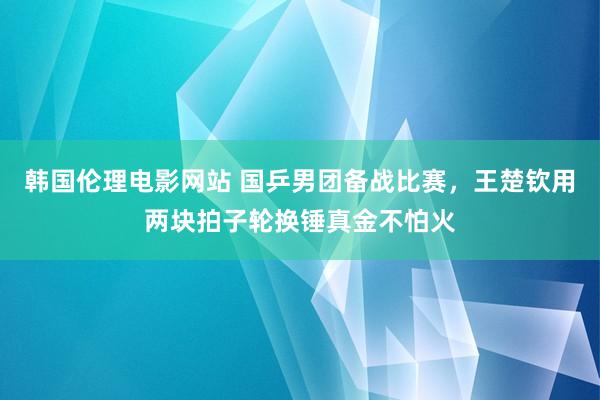 韩国伦理电影网站 国乒男团备战比赛，王楚钦用两块拍子轮换锤真金不怕火