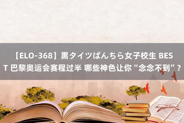 【ELO-368】黒タイツぱんちら女子校生 BEST 巴黎奥运会赛程过半 哪些神色让你“念念不到”？