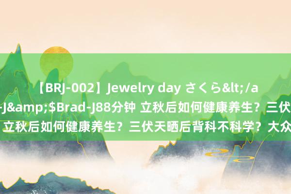 【BRJ-002】Jewelry day さくら</a>2009-09-04BRAD-J&$Brad-J88分钟 立秋后如何健康养生？三伏天晒后背科不科学？大众泰斗解答