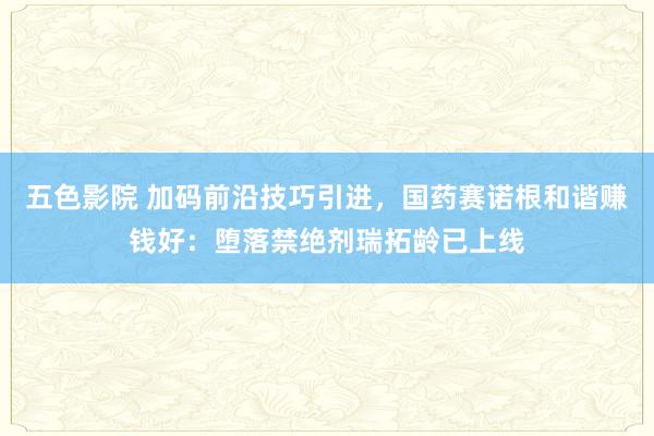 五色影院 加码前沿技巧引进，国药赛诺根和谐赚钱好：堕落禁绝剂瑞拓龄已上线