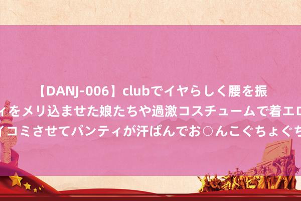 【DANJ-006】clubでイヤらしく腰を振る乱痴気ダンス！パンティをメリ込ませた娘たちや過激コスチュームで着エロやマン土手くっきりクイコミさせてパンティが汗ばんでお○んこぐちょぐちょで勃起しまくりです。 公事员托付体检圭表需要“体检”了吗