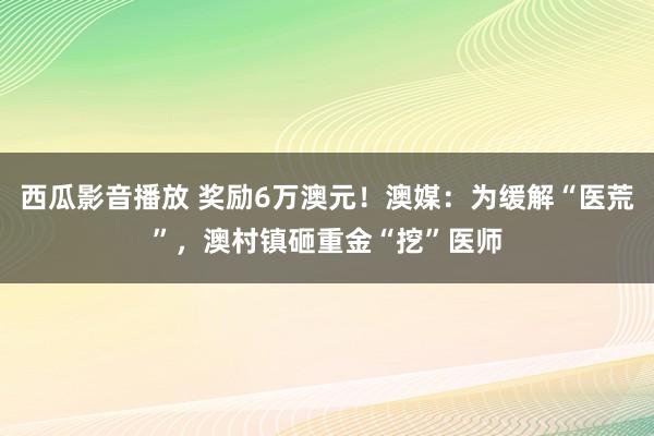 西瓜影音播放 奖励6万澳元！澳媒：为缓解“医荒”，澳村镇砸重金“挖”医师