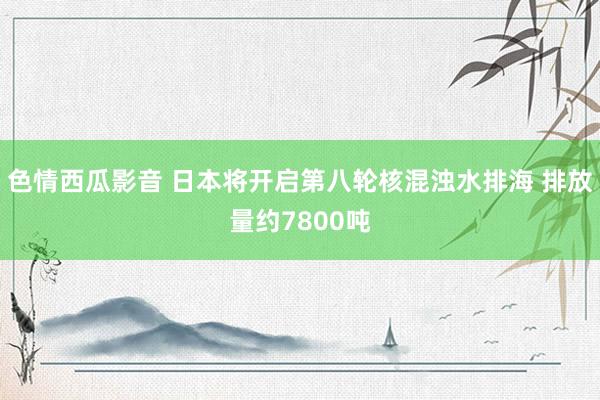 色情西瓜影音 日本将开启第八轮核混浊水排海 排放量约7800吨