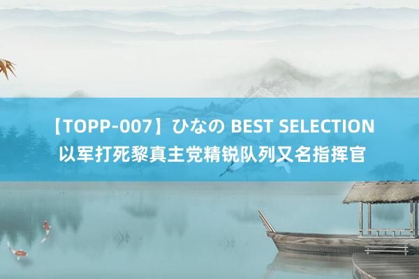 【TOPP-007】ひなの BEST SELECTION 以军打死黎真主党精锐队列又名指挥官