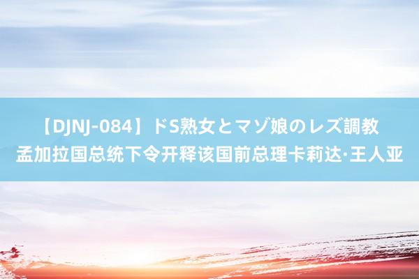 【DJNJ-084】ドS熟女とマゾ娘のレズ調教 孟加拉国总统下令开释该国前总理卡莉达·王人亚