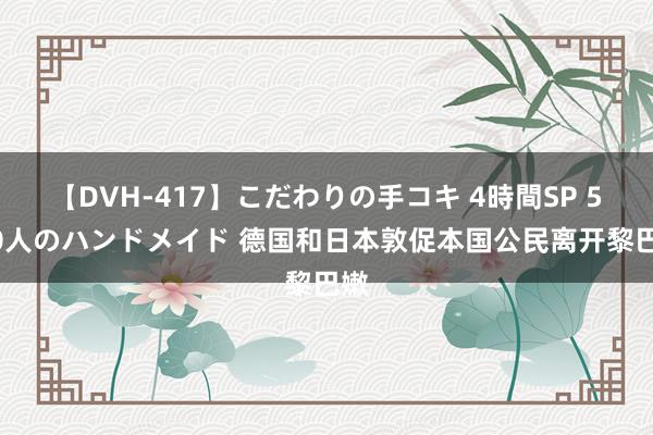 【DVH-417】こだわりの手コキ 4時間SP 5 30人のハンドメイド 德国和日本敦促本国公民离开黎巴嫩