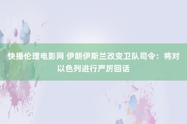 快播伦理电影网 伊朗伊斯兰改变卫队司令：将对以色列进行严厉回话