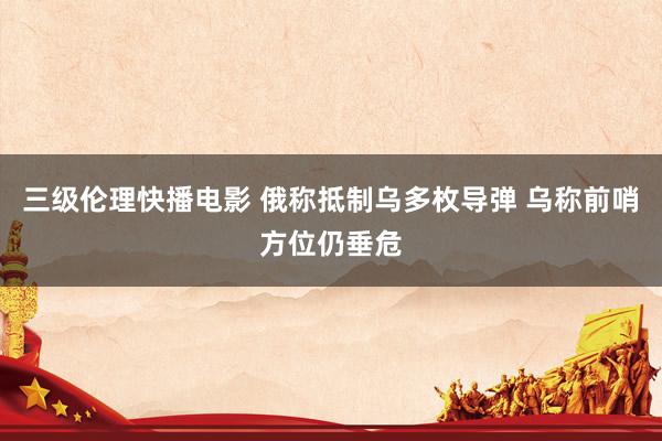 三级伦理快播电影 俄称抵制乌多枚导弹 乌称前哨方位仍垂危