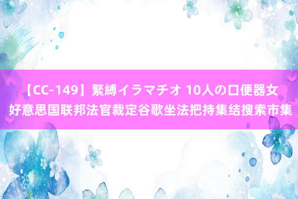 【CC-149】緊縛イラマチオ 10人の口便器女 好意思国联邦法官裁定谷歌坐法把持集结搜索市集