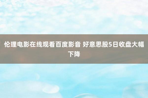 伦理电影在线观看百度影音 好意思股5日收盘大幅下降