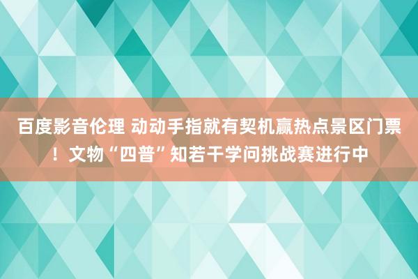 百度影音伦理 动动手指就有契机赢热点景区门票！文物“四普”知若干学问挑战赛进行中