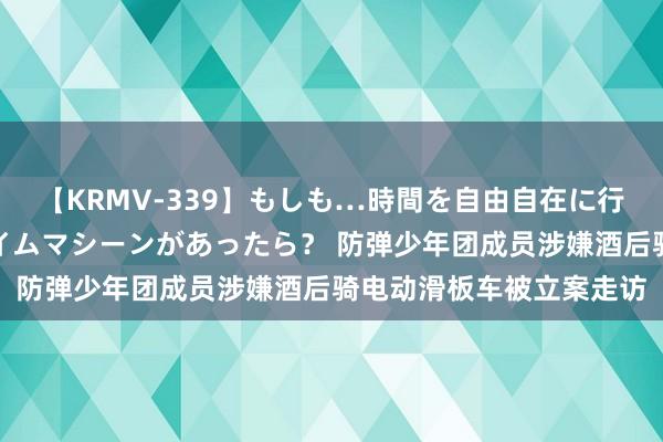 【KRMV-339】もしも…時間を自由自在に行ったり来たりできるタイムマシーンがあったら？ 防弹少年团成员涉嫌酒后骑电动滑板车被立案走访