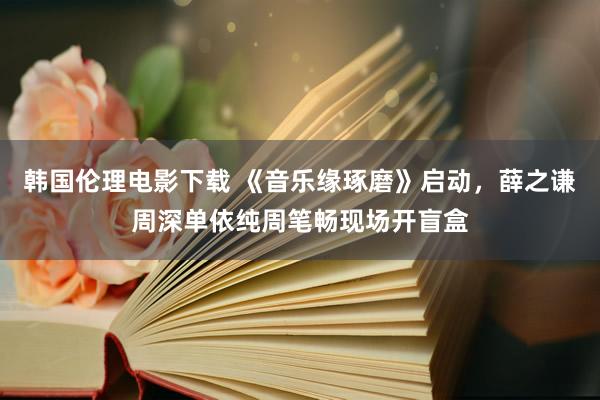 韩国伦理电影下载 《音乐缘琢磨》启动，薛之谦周深单依纯周笔畅现场开盲盒