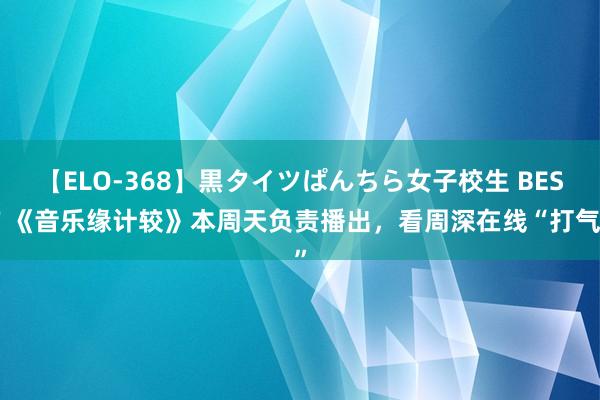 【ELO-368】黒タイツぱんちら女子校生 BEST 《音乐缘计较》本周天负责播出，看周深在线“打气”