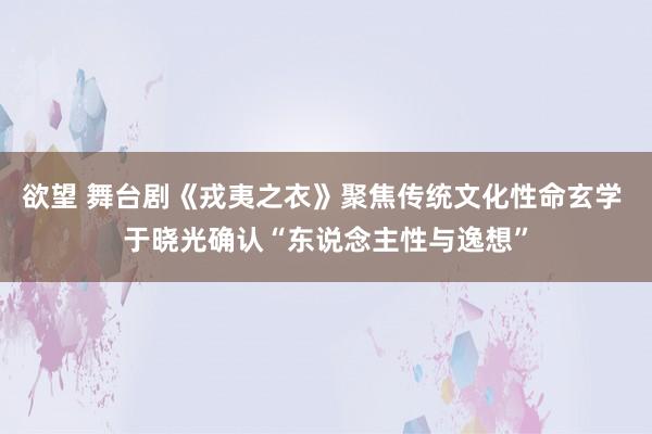 欲望 舞台剧《戎夷之衣》聚焦传统文化性命玄学 于晓光确认“东说念主性与逸想”