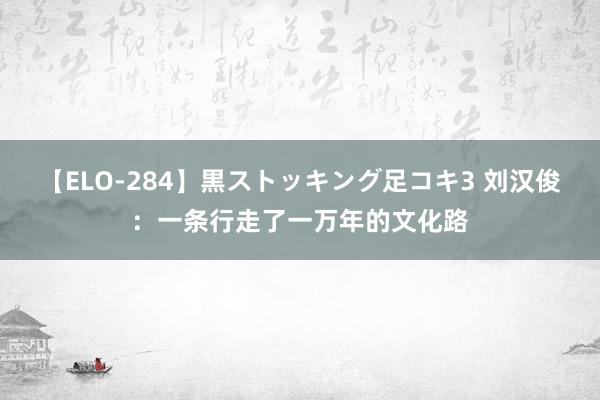 【ELO-284】黒ストッキング足コキ3 刘汉俊：一条行走了一万年的文化路