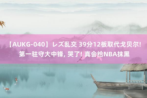 【AUKG-040】レズ乱交 39分12板取代戈贝尔! 第一驻守大中锋, 哭了! 真会给NBA抹黑