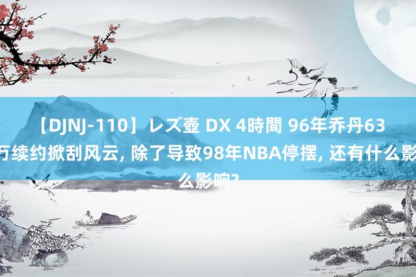 【DJNJ-110】レズ壺 DX 4時間 96年乔丹6300万续约掀刮风云, 除了导致98年NBA停摆, 还有什么影响?