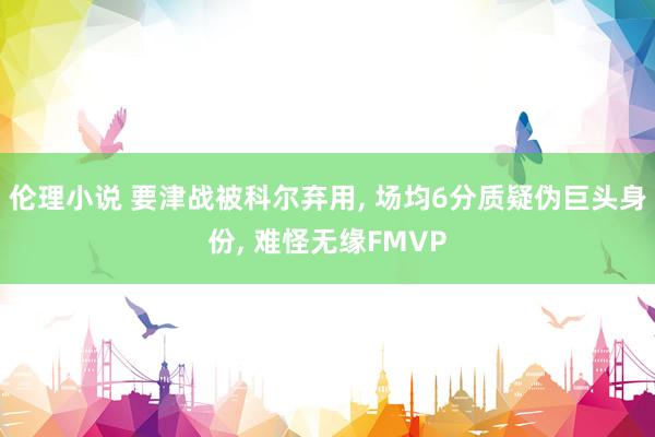 伦理小说 要津战被科尔弃用, 场均6分质疑伪巨头身份, 难怪无缘FMVP