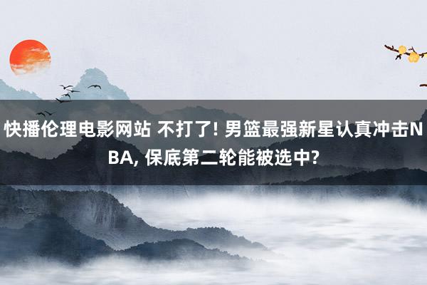 快播伦理电影网站 不打了! 男篮最强新星认真冲击NBA, 保底第二轮能被选中?