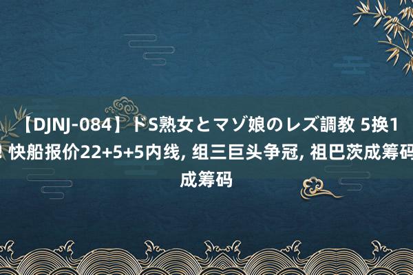 【DJNJ-084】ドS熟女とマゾ娘のレズ調教 5换1! 快船报价22+5+5内线, 组三巨头争冠, 祖巴茨成筹码