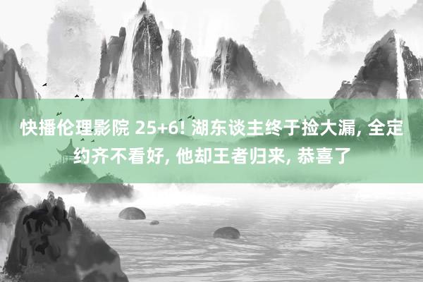 快播伦理影院 25+6! 湖东谈主终于捡大漏, 全定约齐不看好, 他却王者归来, 恭喜了