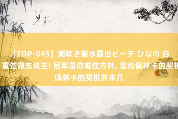 【TOP-045】潮吹き聖水露出ビーチ ひなの 自觉降薪, 重签湖东谈主! 冠军是你唯独方针, 留给佩林卡的契机并未几