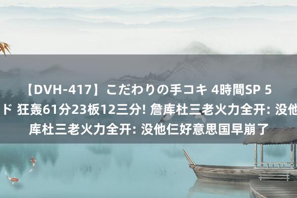 【DVH-417】こだわりの手コキ 4時間SP 5 30人のハンドメイド 狂轰61分23板12三分! 詹库杜三老火力全开: 没他仨好意思国早崩了