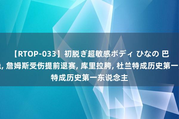 【RTOP-033】初脱ぎ超敏感ボディ ひなの 巴黎这一晚, 詹姆斯受伤提前退赛, 库里拉胯, 杜兰特成历史第一东说念主