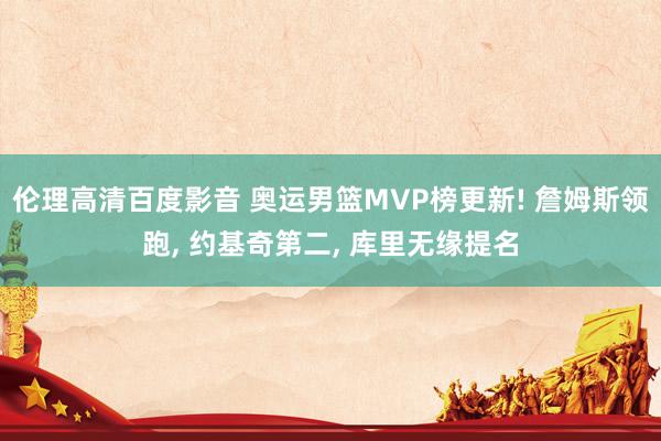 伦理高清百度影音 奥运男篮MVP榜更新! 詹姆斯领跑, 约基奇第二, 库里无缘提名