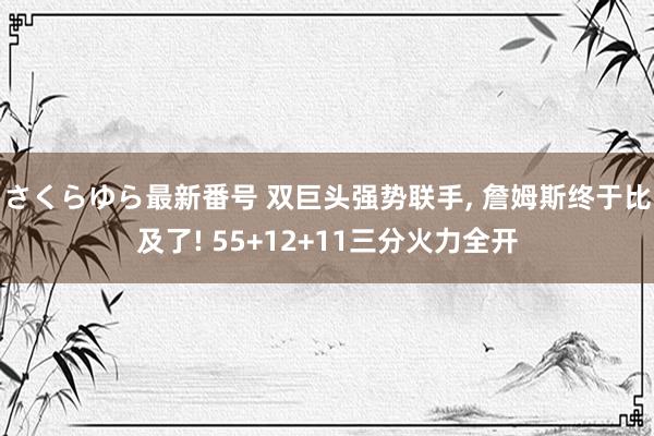 さくらゆら最新番号 双巨头强势联手, 詹姆斯终于比及了! 55+12+11三分火力全开